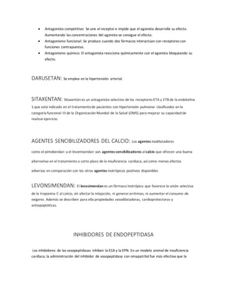  Antagonista competitivo: Se une al receptor e impide que el agonista desarrolle su efecto.
Aumentando las concentraciones del agonista se consigue el efecto.
 Antagonismo funcional: Se produce cuando dos fármacos interactúan con receptores con
funciones contrapuestas.
 Antagonismo químico: El antagonista reacciona químicamente con el agonista bloqueando su
efecto.
DARUSETAN: Se emplea en la hipertensión arterial.
SITAXENTAN: Sitaxentán es un antagonista selectivo de los receptores ETA y ETB de la endotelina
1 que está indicado en el tratamientode pacientes con hipertensión pulmonar clasificados en la
categoría funcional III de la Organización Mundial de la Salud (OMS) para mejorar su capacidad de
realizarejercicio.
AGENTES SENCIBILIZADORES DEL CALCIO: Los agentes inodilatadores
como el pimobendan y el levomisendan son agentes sensibilizadores alcalcio que ofrecen una buena
alternativa en el tratamiento a corto plazo de la insuficiencia cardiaca, así como menos efectos
adversos en comparación con los otros agentes inotrópicos positivos disponibles
LEVONSIMENDAN: El levosimendan es un fármaco inotrópico que favorece la unión selectiva
de la troponina C al calcio, sin afectarla relajación, ni generararritmias, ni aumentar el consumo de
oxígeno. Además se describen para ella propiedades vasodilatadoras, cardioprotectoras y
antiapoptóticas.
INHIBIDORES DE ENDOPEPTIDASA
Los inhibidores de las vasopeptidasas inhiben la ECA y la EPN. En un modelo animal de insuficiencia
cardíaca, la administración del inhibidor de vasopeptidasa con omapatrilat fue más efectiva que la
 