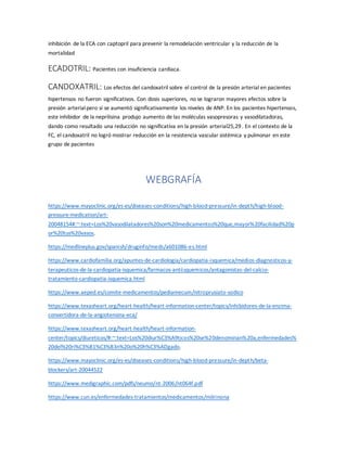 inhibición de la ECA con captopril para prevenir la remodelación ventricular y la reducción de la
mortalidad
ECADOTRIL: Pacientes con insuficiencia cardiaca.
CANDOXATRIL: Los efectos del candoxatril sobre el control de la presión arterial en pacientes
hipertensos no fueron significativos. Con dosis superiores, no se lograron mayores efectos sobre la
presión arterialpero sí se aumentó significativamente los niveles de ANP. En los pacientes hipertensos,
este inhibidor de la neprilisina produjo aumento de las moléculas vasopresoras y vasodilatadoras,
dando como resultado una reducción no significativa en la presión arterial25,29. En el contexto de la
FC, el candoxatril no logró mostrar reducción en la resistencia vascular sistémica y pulmonar en este
grupo de pacientes
WEBGRAFÍA
https://www.mayoclinic.org/es-es/diseases-conditions/high-blood-pressure/in-depth/high-blood-
pressure-medication/art-
20048154#:~:text=Los%20vasodilatadores%20son%20medicamentos%20que,mayor%20facilidad%20p
or%20tus%20vasos.
https://medlineplus.gov/spanish/druginfo/meds/a601086-es.html
https://www.cardiofamilia.org/apuntes-de-cardiologia/cardiopatia-isquemica/medios-diagnosticos-y-
terapeuticos-de-la-cardiopatia-isquemica/farmacos-antiisquemicos/antagonistas-del-calcio-
tratamiento-cardiopatia-isquemica.html
https://www.aeped.es/comite-medicamentos/pediamecum/nitroprusiato-sodico
https://www.texasheart.org/heart-health/heart-information-center/topics/inhibidores-de-la-enzima-
convertidora-de-la-angiotensina-eca/
https://www.texasheart.org/heart-health/heart-information-
center/topics/diureticos/#:~:text=Los%20diur%C3%A9ticos%20se%20denominan%20a,enfermedades%
20del%20ri%C3%B1%C3%B3n%20o%20h%C3%ADgado.
https://www.mayoclinic.org/es-es/diseases-conditions/high-blood-pressure/in-depth/beta-
blockers/art-20044522
https://www.medigraphic.com/pdfs/neumo/nt-2006/nt064f.pdf
https://www.cun.es/enfermedades-tratamientos/medicamentos/milrinona
 