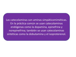Las catecolaminas son aminas simpáticomiméticas.
En la práctica común se usan catecolaminas
endógenas como la dopamina, epinefrina y
norepinefrina; también se usan catecolaminas
sintéticas como la dobutamina y el isoproterenol.
 
