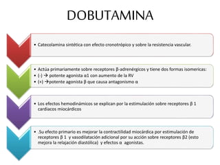 DOBUTAMINA
• Catecolamina sintética con efecto cronotrópico y sobre la resistencia vascular.
• Actúa primariamente sobre receptores β-adrenérgicos y tiene dos formas isomericas:
• (-)  potente agonista α1 con aumento de la RV
• (+) potente agonista β que causa antagonismo α
• Los efectos hemodinámicos se explican por la estimulación sobre receptores β 1
cardiacos miocárdicos
• .Su efecto primario es mejorar la contractilidad miocárdica por estimulación de
receptores β 1 y vasodilatación adicional por su acción sobre receptores β2 (esto
mejora la relajación diastólica) y efectos α agonistas.
 