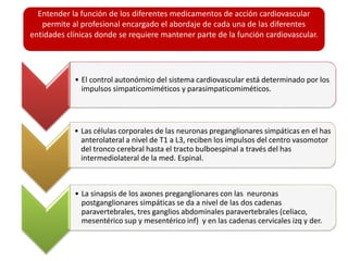 Entender la función de los diferentes medicamentos de acción cardiovascular
permite al profesional encargado el abordaje de cada una de las diferentes
entidades clínicas donde se requiere mantener parte de la función cardiovascular.
• El control autonómico del sistema cardiovascular está determinado por los
impulsos simpaticomiméticos y parasimpaticomiméticos.
• Las células corporales de las neuronas preganglionares simpáticas en el has
anterolateral a nivel de T1 a L3, reciben los impulsos del centro vasomotor
del tronco cerebral hasta el tracto bulboespinal a través del has
intermediolateral de la med. Espinal.
• La sinapsis de los axones preganglionares con las neuronas
postganglionares simpáticas se da a nivel de las dos cadenas
paravertebrales, tres ganglios abdominales paravertebrales (celiaco,
mesentérico sup y mesentérico inf) y en las cadenas cervicales izq y der.
 