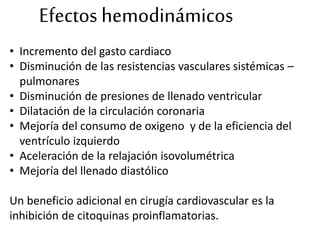 Efectos hemodinámicos
• Incremento del gasto cardiaco
• Disminución de las resistencias vasculares sistémicas –
pulmonares
• Disminución de presiones de llenado ventricular
• Dilatación de la circulación coronaria
• Mejoría del consumo de oxigeno y de la eficiencia del
ventrículo izquierdo
• Aceleración de la relajación isovolumétrica
• Mejoría del llenado diastólico
Un beneficio adicional en cirugía cardiovascular es la
inhibición de citoquinas proinflamatorias.
 