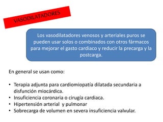 Los vasodilatadores venosos y arteriales puros se
pueden usar solos o combinados con otros fármacos
para mejorar el gasto cardiaco y reducir la precarga y la
postcarga.
En general se usan como:
• Terapia adjunta para cardiomiopatía dilatada secundaria a
disfunción miocárdica.
• Insuficiencia coronaria o cirugía cardiaca.
• Hipertensión arterial y pulmonar
• Sobrecarga de volumen en severa insuficiencia valvular.
 