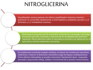 NITROGLICERINA
Vasodilatador venoso potente con efecto vasodilatador sistemico arterial y
pulmonar. Es convertido rápidamente a nivel hepático y endotelio vascular a 1,3
dinitratos y 1,2 metabolitos inactivos.
Disminuye el consumo de O2 miocárdico al disminuir la precarga / poscarga,
la presión auricular, la presión y volumen de fin de diástole del ventrículo
izquierdo. Efecto adicional sobre la vasculatura coronaria con dilatación en el
epicardio y arterias colaterales coronarias.
Se emplea para aumentar el gasto cardiaco, al reducir las resistencias vasculares
sistémicas y mejorar la disfunción miocárdica luego de bypass cardiopulmonar.
Como efectos indeseables se pueden mencionar hipotensión dosis –respuesta
asociada a taquicardia refleja; cefalea e incremento de la presión intracraneana.
 