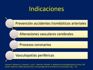 Indicaciones 
Prevención accidentes trombóticos arteriales 
Alteraciones vasculares cerebrales 
Procesos coronarios 
Vasculopatías periféricas 
Lorenzo P., Moreno A., Lizasoain I., Leza J., Moro M., Portolés A. Velásquez Farmacología básica y clínica. 18ª 
edición. Editorial médica panamericana. Farmacología de las trombosis y la hemostasia. Pág. . 773. 
 