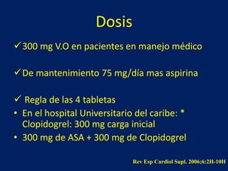 Dosis 
300 mg V.O en pacientes en manejo médico 
De mantenimiento 75 mg/día mas aspirina 
 Regla de las 4 tabletas 
• En el hospital Universitario del caribe: * 
Clopidogrel: 300 mg carga inicial 
• 300 mg de ASA + 300 mg de Clopidogrel 
Rev Esp Cardiol Supl. 2006;6:2H-10H 
 
