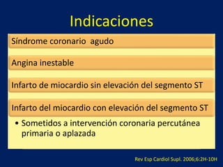 Indicaciones 
Síndrome coronario agudo 
Angina inestable 
Infarto de miocardio sin elevación del segmento ST 
Infarto del miocardio con elevación del segmento ST 
• Sometidos a intervención coronaria percutánea 
primaria o aplazada 
Rev Esp Cardiol Supl. 2006;6:2H-10H 
 