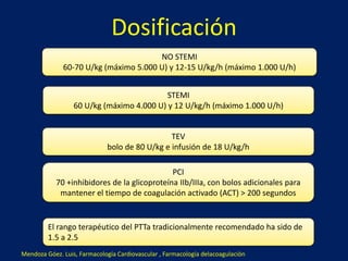 Dosificación 
NO STEMI 
60-70 U/kg (máximo 5.000 U) y 12-15 U/kg/h (máximo 1.000 U/h) 
STEMI 
60 U/kg (máximo 4.000 U) y 12 U/kg/h (máximo 1.000 U/h) 
TEV 
bolo de 80 U/kg e infusión de 18 U/kg/h 
PCI 
70 +inhibidores de la glicoproteína IIb/IIIa, con bolos adicionales para 
mantener el tiempo de coagulación activado (ACT) > 200 segundos 
El rango terapéutico del PTTa tradicionalmente recomendado ha sido de 
1.5 a 2.5 
Mendoza Góez. Luis, Farmacología Cardiovascular , Farmacología delacoagulación 
 