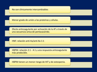 No son clínicamente intercambiables 
Menor grado de unión a las proteínas y células. 
Efecto anticoagulante por activación de la AT a través de 
una secuencia única de pentasacárido. 
HNF: relación anti-IIa/anti-Xa 1:1 
HBPM: relación 2:1 - 4:1 y una respuesta anticoagulante 
más predecible. 
HBPM tienen un menor riesgo de HIT y de osteopenia. 
 