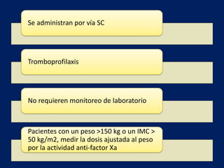 Se administran por vía SC 
Tromboprofilaxis 
No requieren monitoreo de laboratorio 
Pacientes con un peso >150 kg o un IMC > 
50 kg/m2, medir la dosis ajustada al peso 
por la actividad anti-factor Xa 
 