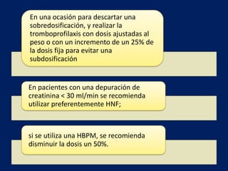 En una ocasión para descartar una 
sobredosificación, y realizar la 
tromboprofilaxis con dosis ajustadas al 
peso o con un incremento de un 25% de 
la dosis fija para evitar una 
subdosificación 
En pacientes con una depuración de 
creatinina < 30 ml/min se recomienda 
utilizar preferentemente HNF; 
si se utiliza una HBPM, se recomienda 
disminuir la dosis un 50%. 
 