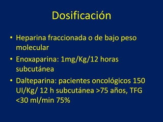Dosificación 
• Heparina fraccionada o de bajo peso 
molecular 
• Enoxaparina: 1mg/Kg/12 horas 
subcutánea 
• Dalteparina: pacientes oncológicos 150 
UI/Kg/ 12 h subcutánea >75 años, TFG 
<30 ml/min 75% 
 