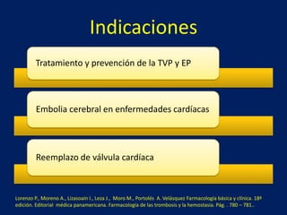 Indicaciones 
Tratamiento y prevención de la TVP y EP 
Embolia cerebral en enfermedades cardíacas 
Reemplazo de válvula cardíaca 
Lorenzo P., Moreno A., Lizasoain I., Leza J., Moro M., Portolés A. Velásquez Farmacología básica y clínica. 18ª 
edición. Editorial médica panamericana. Farmacología de las trombosis y la hemostasia. Pág. . 780 – 781.. 
 