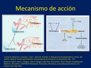 Mecanismo de acción 
Lorenzo P., Moreno A., Lizasoain I., Leza J., Moro M., Portolés A. Velásquez Farmacología básica y clínica. 18ª 
edición. Editorial médica panamericana. Farmacología de las trombosis y la hemostasia. Pág. . 779.. 
Bonow O. Robert, Mann L. Douglas, Zipes P. Douglas, Libby Peter. Braunwald's Heart Disease. Cardiolvascular 
Medicine. 9th edition. CHAPTER 87 Hemostasis, Thrombosis, Fibrinolysis, and Cardiovascular Disease Ed. 
Elsevier. 2012. Pág. 1861. 
 