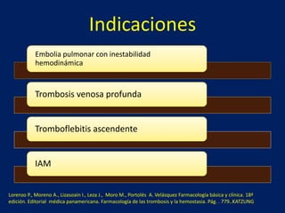 Indicaciones 
Embolia pulmonar con inestabilidad 
hemodinámica 
Trombosis venosa profunda 
Tromboflebitis ascendente 
IAM 
Lorenzo P., Moreno A., Lizasoain I., Leza J., Moro M., Portolés A. Velásquez Farmacología básica y clínica. 18ª 
edición. Editorial médica panamericana. Farmacología de las trombosis y la hemostasia. Pág. . 779..KATZUNG 
 