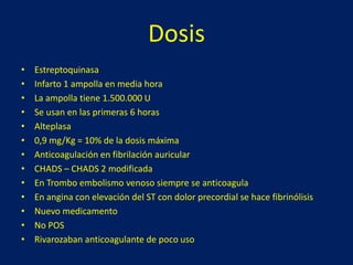 Dosis 
• Estreptoquinasa 
• Infarto 1 ampolla en media hora 
• La ampolla tiene 1.500.000 U 
• Se usan en las primeras 6 horas 
• Alteplasa 
• 0,9 mg/Kg = 10% de la dosis máxima 
• Anticoagulación en fibrilación auricular 
• CHADS – CHADS 2 modificada 
• En Trombo embolismo venoso siempre se anticoagula 
• En angina con elevación del ST con dolor precordial se hace fibrinólisis 
• Nuevo medicamento 
• No POS 
• Rivarozaban anticoagulante de poco uso 
 