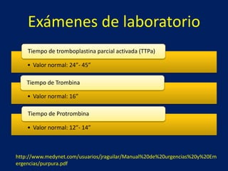 Exámenes de laboratorio 
Tiempo de tromboplastina parcial activada (TTPa) 
• Valor normal: 24”- 45” 
Tiempo de Trombina 
• Valor normal: 16” 
Tiempo de Protrombina 
• Valor normal: 12”- 14” 
http://www.medynet.com/usuarios/jraguilar/Manual%20de%20urgencias%20y%20Em 
ergencias/purpura.pdf 
 