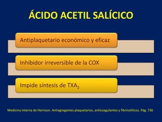 ÁCIDO ACETIL SALÍCICO 
Antiplaquetario económico y eficaz 
Inhibidor irreversible de la COX 
Impide síntesis de TXA2 
Medicina Interna de Harrison. Antiagregantes plaquetarios, anticoagulantes y fibrinolíticos. Pág. 736 
 