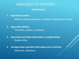 Clasificación
1. Agonistas fuertes
Morfina, dextropropoxifeno, metadona, meperidina, heroína.
2. Agonistas débiles
Tramadol, codeína, oxicodona
3. Agonistas parciales (Agonistas o antagonistas)
Buprenorfina.
4. Antagonistas opioides (Derivados de la morfina)
Naloxona, naltrexona.
ANALGÉSICOS OPIOIDES
 
