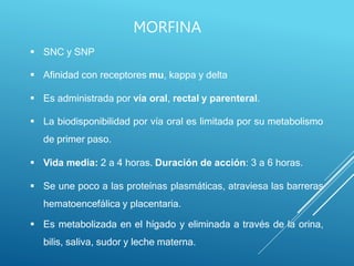  SNC y SNP
 Afinidad con receptores mu, kappa y delta
 Es administrada por vía oral, rectal y parenteral.
 La biodisponibilidad por vía oral es limitada por su metabolismo
de primer paso.
 Vida media: 2 a 4 horas. Duración de acción: 3 a 6 horas.
 Se une poco a las proteínas plasmáticas, atraviesa las barreras
hematoencefálica y placentaria.
 Es metabolizada en el hígado y eliminada a través de la orina,
bilis, saliva, sudor y leche materna.
MORFINA
 