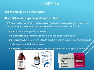 Indicación, dosis y presentación
Alivio del dolor de grado moderado a intenso
Dolores post-operatorio, de las enfermedades terminales y visceral de
traumatismos, quemaduras, cáncer e infarto agudo de miocárdio.
Vía oral: 30 a 60 mg cada 12 horas.
Vía subcutánea o intramuscular: 4 a 15 mg cada cuatro horas;
Vía intravenosa: 4 a 15 mg diluido en 4 a 5 ml de agua y se administra de
modo lento durante 4 a 5 minutos
Vía epidural: A través de catéter epidural se administra 5 mg cada 24 horas.
MORFINA
 