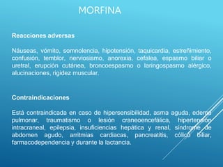 Reacciones adversas
Náuseas, vómito, somnolencia, hipotensión, taquicardia, estreñimiento,
confusión, temblor, nerviosismo, anorexia, cefalea, espasmo biliar o
uretral, erupción cutánea, broncoespasmo o laringospasmo alérgico,
alucinaciones, rigidez muscular.
Contraindicaciones
Está contraindicada en caso de hipersensibilidad, asma aguda, edema
pulmonar, traumatismo o lesión craneoencefálica, hipertensión
intracraneal, epilepsia, insuficiencias hepática y renal, síndrome de
abdomen agudo, arritmias cardiacas, pancreatitis, cólico biliar,
farmacodependencia y durante la lactancia.
MORFINA
 