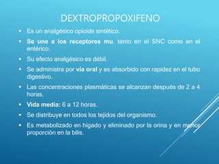  Es un analgésico opioide sintético.
 Se une a los receptores mu, tanto en el SNC como en el
entérico.
 Su efecto analgésico es débil.
 Se administra por vía oral y es absorbido con rapidez en el tubo
digestivo.
 Las concentraciones plasmáticas se alcanzan después de 2 a 4
horas.
 Vida media: 6 a 12 horas.
 Se distribuye en todos los tejidos del organismo.
 Es metabolizado en hígado y eliminado por la orina y en menor
proporción en la bilis.
DEXTROPROPOXIFENO
 