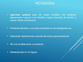  Agonista opiáceo puro de origen sintético con potencia
ligeramente superior a la morfina, mayor duración de acción y
menor efecto euforizante.
 Presenta afinidad y marcada actividad en los receptores mu.
 Absorbido rápidamente a través del tracto gastrointestinal
 Se une ampliamente a proteínas.
 Metabolizada en el hígado
METADONA
 