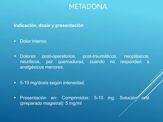 Indicación, dosis y presentación
 Dolor intenso
post-operatorios, post-traumáticos,
 Dolores
neuríticos,
neoplásicos,
por quemaduras, cuando no responden a
analgésicos menores.
 5-10 mg/dosis según intensidad.
 Presentación en: Comprimidos: 5-10 mg. Solución oral
(preparado magistral): 5 mg/ml
METADONA
 