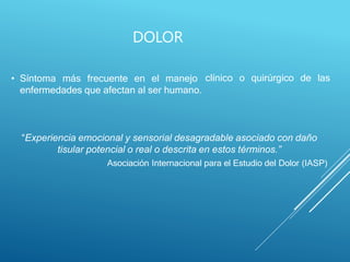 DOLOR
clínico o quirúrgico de las
• Síntoma más frecuente en el manejo
enfermedades que afectan al ser humano.
“Experiencia emocional y sensorial desagradable asociado con daño
tisular potencial o real o descrita en estos términos.”
Asociación Internacional para el Estudio del Dolor (IASP)
 