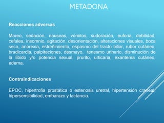 Reacciones adversas
Mareo, sedación, náuseas, vómitos, sudoración, euforia, debilidad,
cefalea, insomnio, agitación, desorientación, alteraciones visuales, boca
seca, anorexia, estreñimiento, espasmo del tracto biliar, rubor cutáneo,
bradicardia, palpitaciones, desmayo, tenesmo urinario, disminución de
la libido y/o potencia sexual, prurito, urticaria, exantema cutáneo,
edema.
Contraindicaciones
EPOC, hipertrofia prostática o estenosis uretral, hipertensión craneal,
hipersensibilidad, embarazo y lactancia.
METADONA
 