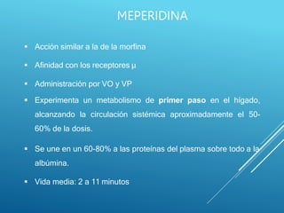  Acción similar a la de la morfina
 Afinidad con los receptores µ
 Administración por VO y VP
 Experimenta un metabolismo de primer paso en el hígado,
alcanzando la circulación sistémica aproximadamente el 50-
60% de la dosis.
 Se une en un 60-80% a las proteínas del plasma sobre todo a la
albúmina.
 Vida media: 2 a 11 minutos
MEPERIDINA
 