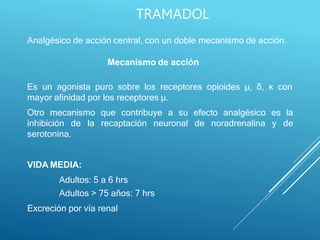 Analgésico de acción central, con un doble mecanismo de acción.
Mecanismo de acción
Es un agonista puro sobre los receptores opioides μ, δ, ĸ con
mayor afinidad por los receptores μ.
Otro mecanismo que contribuye a su efecto analgésico es la
inhibición de la recaptación neuronal de noradrenalina y de
serotonina.
VIDA MEDIA:
Adultos: 5 a 6 hrs
Adultos > 75 años: 7 hrs
Excreción por vía renal
TRAMADOL
 