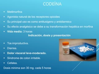  Metilmorfina
 Agonista natural de los receptores opioides
 Su principal uso es como antitusígeno y antidiarreico
 Su efecto analgésico se debe a su transformación hepática en morfina
 Vida media: 3 horas
Indicación, dosis y presentación
 Tos improductiva.
 Diarrea.
 Dolor visceral leve-moderado.
 Síndrome de colon irritable.
 Cefalea.
Dosis mínima son 30 mg. cada 5 horas
CODEÍNA
 