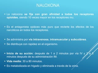  La naloxona se fija con gran afinidad a todos los receptores
opioides, siendo 10 veces mayor en los receptores mu.
 Es el antagonista opiáceo más puro que revierte los efectos de los
narcóticos en todos los receptores.
 Se administra por vía intravenosa, intramuscular y subcutánea.
 Se distribuye con rapidez en el organismo.
 Inicio de su acción: después de 1 a 2 minutos por vía IV y 2 a 5
minutos después de su administración IM.
 Vida media: 30 a 80 minutos.
 Es metabolizada en hígado y eliminada a través de la orina.
NALOXONA
 