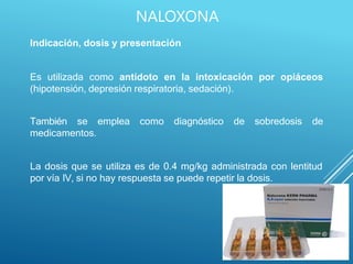 Indicación, dosis y presentación
Es utilizada como antídoto en la intoxicación por opiáceos
(hipotensión, depresión respiratoria, sedación).
emplea como diagnóstico de sobredosis de
También se
medicamentos.
La dosis que se utiliza es de 0.4 mg/kg administrada con lentitud
por vía IV, si no hay respuesta se puede repetir la dosis.
NALOXONA
 
