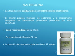 • Es utilizada como coadyuvante en el tratamiento del alcoholismo.
produce liberación de endorfinas y el medicamento
las sensaciones placenteras producidas por esas
• El alcohol
antagoniza
endorfinas.
• Dosis recomendada: 50 mg al día.
• Se presenta en tabletas de 50 mg.
• La duración del tratamiento debe ser de 6 a 12 meses.
NALTREXONA
 