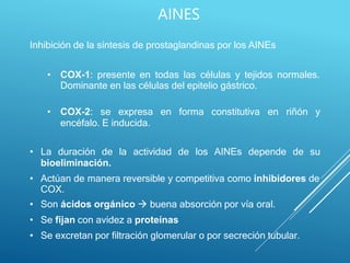AINES
Inhibición de la síntesis de prostaglandinas por los AINEs
• COX-1: presente en todas las células y tejidos normales.
Dominante en las células del epitelio gástrico.
• COX-2: se expresa en forma constitutiva en riñón y
encéfalo. E inducida.
• La duración de la actividad de los AINEs depende de su
bioeliminación.
• Actúan de manera reversible y competitiva como inhibidores de
COX.
• Son ácidos orgánico  buena absorción por vía oral.
• Se fijan con avidez a proteínas
• Se excretan por filtración glomerular o por secreción tubular.
 