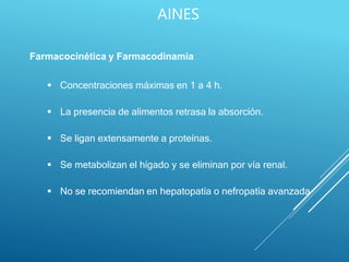 AINES
Farmacocinética y Farmacodinamia
 Concentraciones máximas en 1 a 4 h.
 La presencia de alimentos retrasa la absorción.
 Se ligan extensamente a proteínas.
 Se metabolizan el hígado y se eliminan por vía renal.
 No se recomiendan en hepatopatía o nefropatía avanzada
 