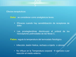 AINE
S
Efectos terapéuticos
Dolor: se consideran como analgésicos leves.
 Eficaces cuando hay sensibilización de receptores de
dolor.
 Las prostaglandinas disminuyen el umbral de los
nociceptores polimodales de las fibras C.
Fiebre: regula la temperatura del termostato fisiológico.
• Infección, lesión hística, rechazo a injerto o cáncer.
• No influye en la Temperatura corporal  ejercicio o por
reacción al medio externo.
 