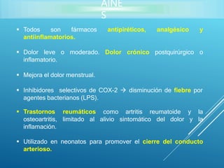 AINE
S
 Todos son fármacos antipiréticos, analgésico y
antiinflamatorios.
 Dolor leve o moderado. Dolor crónico postquirúrgico o
inflamatorio.
 Mejora el dolor menstrual.
 Inhibidores selectivos de COX-2  disminución de fiebre por
agentes bacterianos (LPS).
reumatoide
reumáticos
limitado al
como artritis
alivio sintomático
y la
del dolor y la
 Trastornos
osteoartritis,
inflamación.
 Utilizado en neonatos para promover el cierre del conducto
arterioso.
 