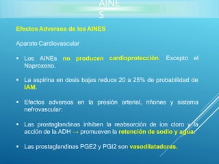 AINE
S
Efectos Adversos de los AINES
cardioprotección. Excepto el
Aparato Cardiovascular
 Los AINEs no producen
Naproxeno.
 La aspirina en dosis bajas reduce 20 a 25% de probabilidad de
IAM.
 Efectos adversos en la presión arterial, riñones y sistema
nefrovascular:
 Las prostaglandinas inhiben la reabsorción de ion cloro y la
acción de la ADH → promueven la retención de sodio y agua.
 Las prostaglandinas PGE2 y PGI2 son vasodilatadoras.
 