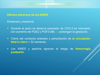 AINE
S
Efectos Adversos de los AINES
Embarazo y lactancia
 Durante el parto se observa expresión de COX-2 en miometrio
con aumento de PGE2 y PGF2-alfa. → prolongan la gestación.
 Cierre del conducto arterioso y perturbación de la circulación
fetal in útero > 32 semanas.
 Los AINES y aspirina agravan el riesgo de hemorragia
postparto.
 