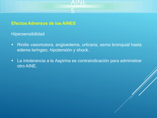 AINE
S
Efectos Adversos de los AINES
Hipersensibilidad
 Rinitis vasomotora, angioedema, urticaria, asma bronquial hasta
edema laríngeo, hipotensión y shock.
 La intolerancia a la Aspirina es contraindicación para administrar
otro AINE.
 