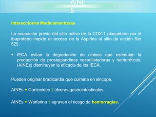 AINE
S
Interacciones Medicamentosas
La ocupación previa del sitio activo de la COX-1 plaquetaria por el
ibuprofeno impide el acceso de la Aspirina al sitio de acción Ser
529.
 IECA evitan la degradación de cininas que estimulan la
producción de prostaglandinas vasodilatadoras y natriuréticas.
(AINEs) disminuyen la eficacia de los IECA.
Pueden originar bradicardia que culmina en síncope.
AINEs + Corticoides ↑ úlceras gastrointestinales.
AINEs + Warfarina ↑ agravan el riesgo de hemorragias.
 