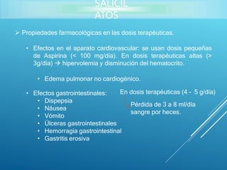  Propiedades farmacológicas en las dosis terapéuticas.
• Efectos en el aparato cardiovascular: se usan dosis pequeñas
de Aspirina (< 100 mg/día). En dosis terapéuticas altas (>
3g/día)  hipervolemia y disminución del hematocrito.
• Edema pulmonar no cardiogénico.
• Efectos gastrointestinales:
• Dispepsia
• Náusea
• Vómito
• Úlceras gastrointestinales
• Hemorragia gastrointestinal
• Gastritis erosiva
En dosis terapéuticas (4 – 5 g/día)
Pérdida de 3 a 8 ml/día
sangre por heces.
SALICIL
ATOS
 