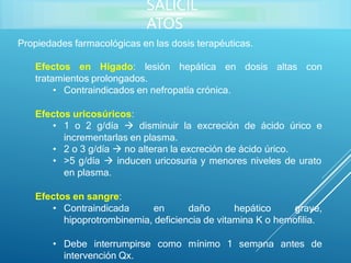 Propiedades farmacológicas en las dosis terapéuticas.
Efectos en Hígado: lesión hepática en dosis altas con
tratamientos prolongados.
• Contraindicados en nefropatía crónica.
Efectos uricosúricos:
• 1 o 2 g/día  disminuir la excreción de ácido úrico e
incrementarlas en plasma.
• 2 o 3 g/día  no alteran la excreción de ácido úrico.
• >5 g/día  inducen uricosuria y menores niveles de urato
en plasma.
Efectos en sangre:
• Contraindicada en daño hepático grave,
hipoprotrombinemia, deficiencia de vitamina K o hemofilia.
• Debe interrumpirse como mínimo 1 semana antes de
intervención Qx.
SALICIL
ATOS
 