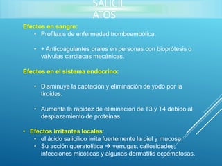 Efectos en sangre:
• Profilaxis de enfermedad tromboembólica.
• + Anticoagulantes orales en personas con bioprótesis o
válvulas cardíacas mecánicas.
Efectos en el sistema endocrino:
• Disminuye la captación y eliminación de yodo por la
tiroides.
• Aumenta la rapidez de eliminación de T3 y T4 debido al
desplazamiento de proteínas.
• Efectos irritantes locales:
• el ácido salicílico irrita fuertemente la piel y mucosa.
• Su acción queratolítica  verrugas, callosidades,
infecciones micóticas y algunas dermatitis eccematosas.
SALICIL
ATOS
 