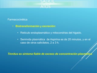 Farmacocinética
• Biotransformación y excreción:
• Retículo endoplasmático y mitocondrias del hígado.
• Semivida plasmática de Aspirina es de 20 minutos, y en el
caso de otros salicilatos, 2 a 3 h.
Tinnitus es síntoma fiable de exceso de concentración plasmática
SALICIL
ATOS
 
