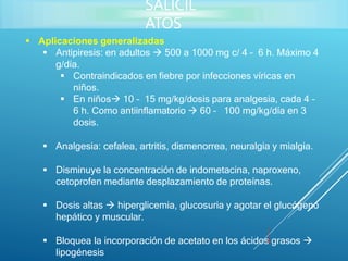  Aplicaciones generalizadas
 Antipiresis: en adultos  500 a 1000 mg c/ 4 – 6 h. Máximo 4
g/día.
 Contraindicados en fiebre por infecciones víricas en
niños.
 En niños 10 – 15 mg/kg/dosis para analgesia, cada 4 –
6 h. Como antiinflamatorio  60 – 100 mg/kg/día en 3
dosis.
 Analgesia: cefalea, artritis, dismenorrea, neuralgia y mialgia.
 Disminuye la concentración de indometacina, naproxeno,
cetoprofen mediante desplazamiento de proteínas.
 Dosis altas  hiperglicemia, glucosuria y agotar el glucógeno
hepático y muscular.
 Bloquea la incorporación de acetato en los ácidos grasos 
lipogénesis
SALICIL
ATOS
 